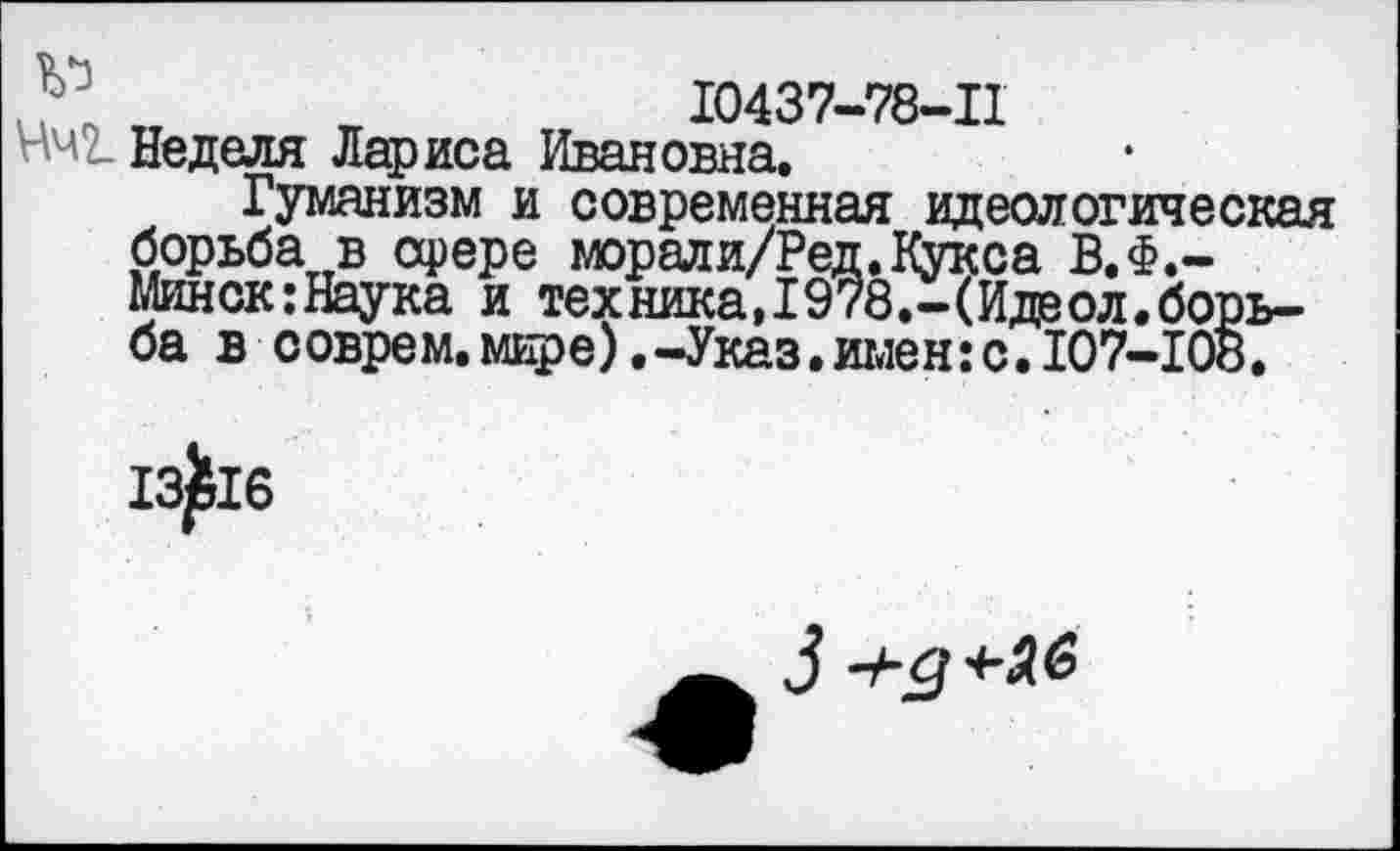 ﻿10437-78-11
Нч2. Неделя Лариса Ивановна.
Гуманизм и современная идеологическая борьба в арере морали/Ред. Кукса В.Ф.-Минск:Наука и тех ника, 1978.-(Иде ол. борьба в соврем.мире) .-Указ.имен:с. 107-108.
13^16